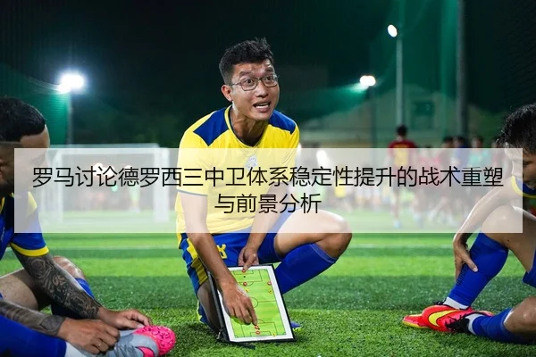 罗马讨论德罗西三中卫体系稳定性提升的战术重塑与前景分析