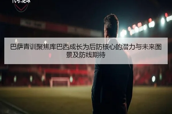 巴萨青训聚焦库巴西成长为后防核心的潜力与未来图景及防线期待