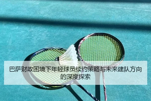 巴萨财政困境下年轻球员续约策略与未来建队方向的深度探索