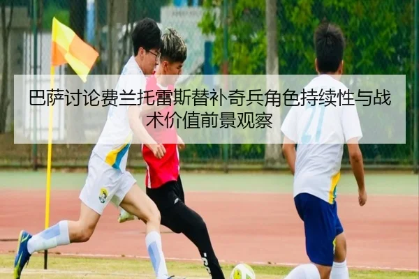 巴萨讨论费兰托雷斯替补奇兵角色持续性与战术价值前景观察
