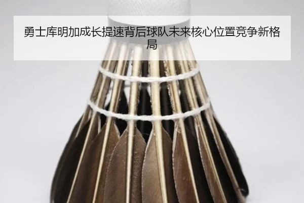 勇士库明加成长提速背后球队未来核心位置竞争新格局