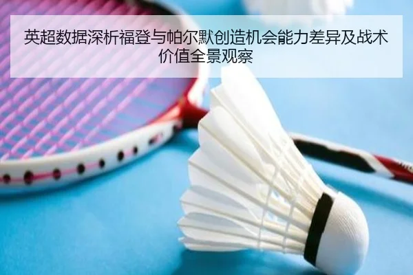 英超数据深析福登与帕尔默创造机会能力差异及战术价值全景观察