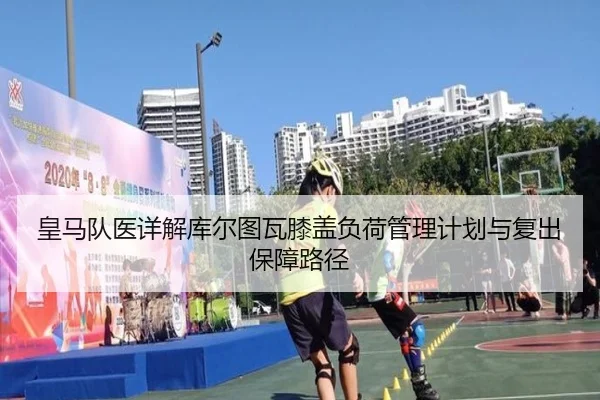 皇马队医详解库尔图瓦膝盖负荷管理计划与复出保障路径