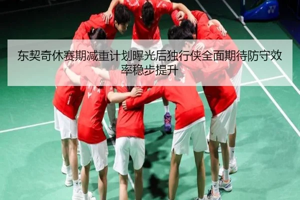 东契奇休赛期减重计划曝光后独行侠全面期待防守效率稳步提升